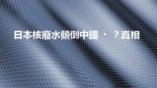 日本核廢水傾倒中國？真相揭秘！